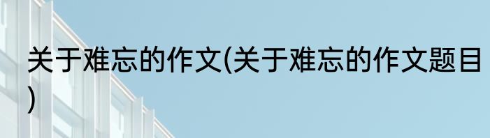 关于难忘的作文(关于难忘的作文题目)