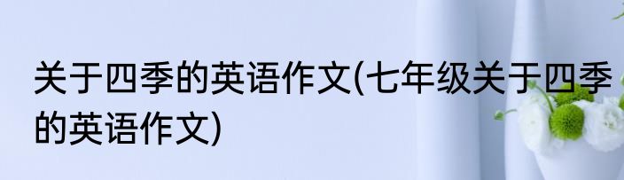 关于四季的英语作文(七年级关于四季的英语作文)