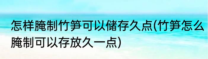 怎样腌制竹笋可以储存久点(竹笋怎么腌制可以存放久一点)