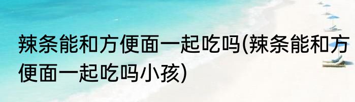 辣条能和方便面一起吃吗(辣条能和方便面一起吃吗小孩)
