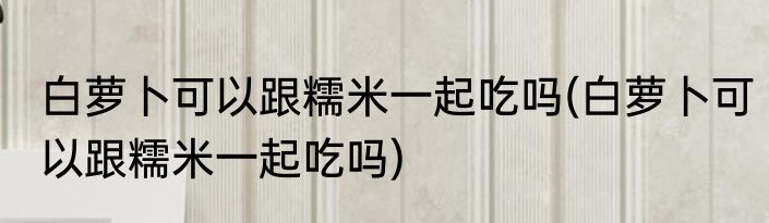白萝卜可以跟糯米一起吃吗(白萝卜可以跟糯米一起吃吗)