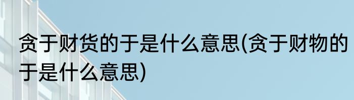 贪于财货的于是什么意思(贪于财物的于是什么意思)