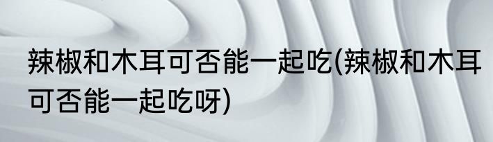 辣椒和木耳可否能一起吃(辣椒和木耳可否能一起吃呀)