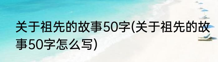 关于祖先的故事50字(关于祖先的故事50字怎么写)