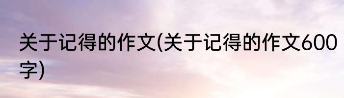 关于记得的作文(关于记得的作文600字)