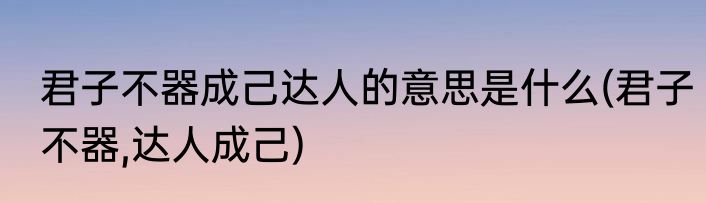 君子不器成己达人的意思是什么(君子不器,达人成己)