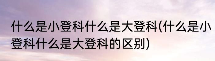 什么是小登科什么是大登科(什么是小登科什么是大登科的区别)