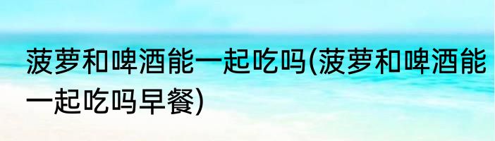 菠萝和啤酒能一起吃吗(菠萝和啤酒能一起吃吗早餐)