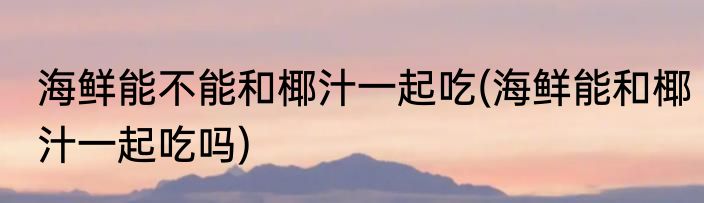 海鲜能不能和椰汁一起吃(海鲜能和椰汁一起吃吗)