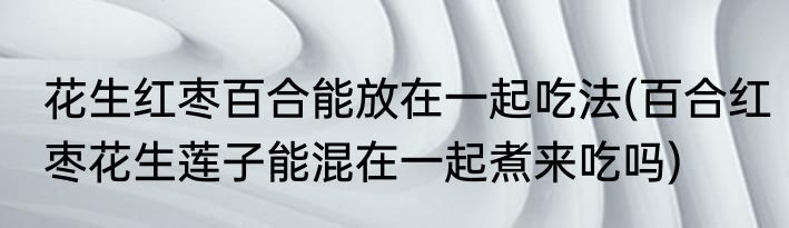 花生红枣百合能放在一起吃法(百合红枣花生莲子能混在一起煮来吃吗)