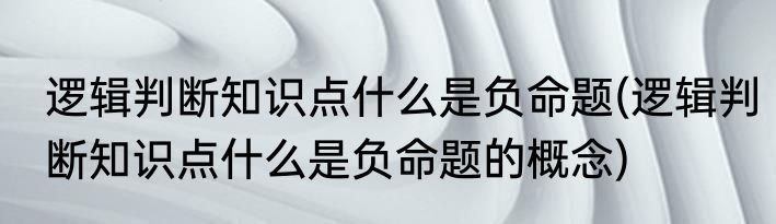 逻辑判断知识点什么是负命题(逻辑判断知识点什么是负命题的概念)