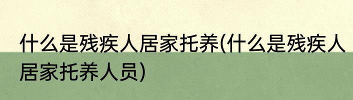 什么是残疾人居家托养(什么是残疾人居家托养人员)