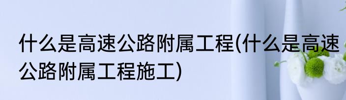 什么是高速公路附属工程(什么是高速公路附属工程施工)