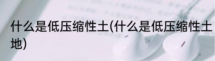 什么是低压缩性土(什么是低压缩性土地)