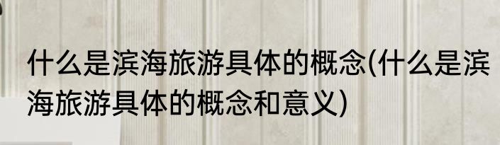什么是滨海旅游具体的概念(什么是滨海旅游具体的概念和意义)