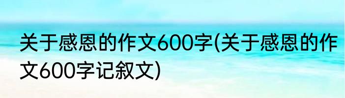 关于感恩的作文600字(关于感恩的作文600字记叙文)