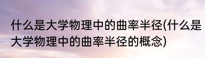 什么是大学物理中的曲率半径(什么是大学物理中的曲率半径的概念)