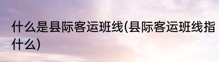 什么是县际客运班线(县际客运班线指什么)