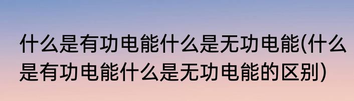 什么是有功电能什么是无功电能(什么是有功电能什么是无功电能的区别)