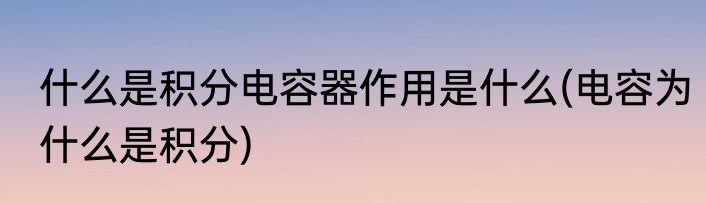 什么是积分电容器作用是什么(电容为什么是积分)