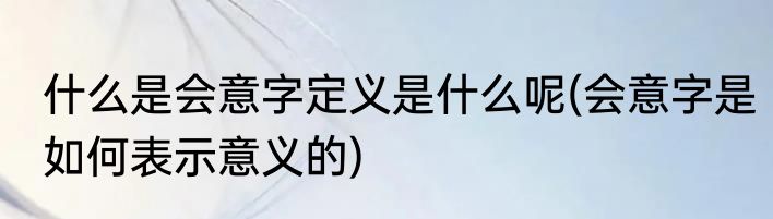 什么是会意字定义是什么呢(会意字是如何表示意义的)