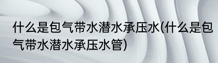 什么是包气带水潜水承压水(什么是包气带水潜水承压水管)