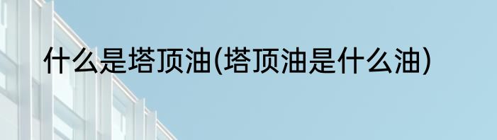 什么是塔顶油(塔顶油是什么油)
