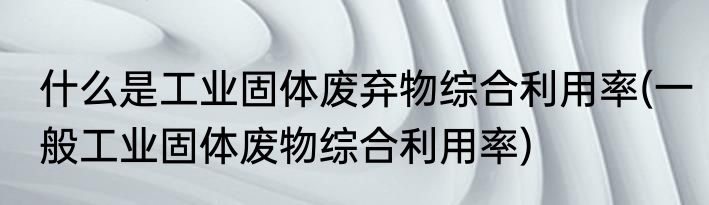什么是工业固体废弃物综合利用率(一般工业固体废物综合利用率)