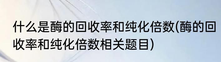 什么是酶的回收率和纯化倍数(酶的回收率和纯化倍数相关题目)