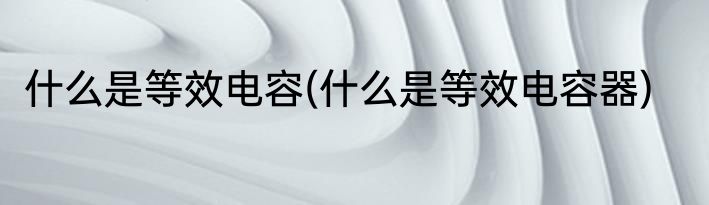 什么是等效电容(什么是等效电容器)