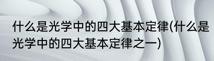 什么是光学中的四大基本定律(什么是光学中的四大基本定律之一)