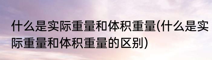 什么是实际重量和体积重量(什么是实际重量和体积重量的区别)