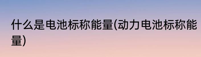 什么是电池标称能量(动力电池标称能量)
