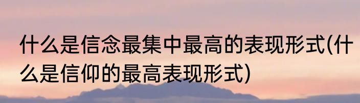什么是信念最集中最高的表现形式(什么是信仰的最高表现形式)