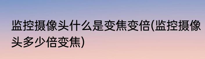 监控摄像头什么是变焦变倍(监控摄像头多少倍变焦)