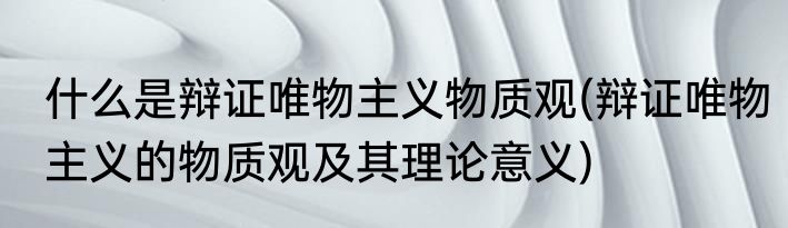 什么是辩证唯物主义物质观(辩证唯物主义的物质观及其理论意义)