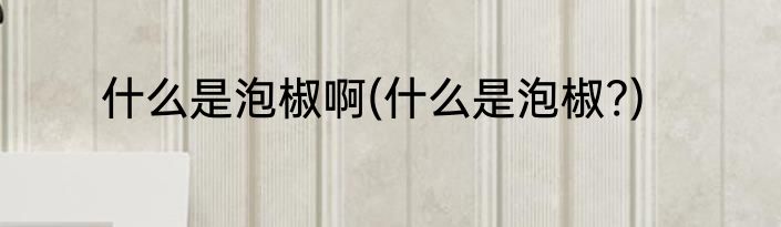 什么是泡椒啊(什么是泡椒?)