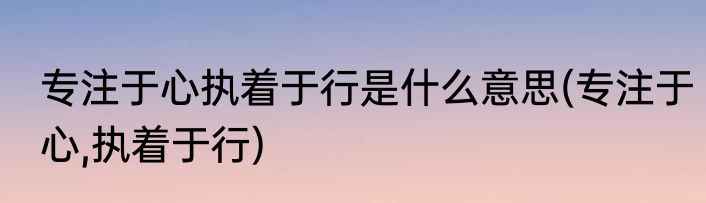 专注于心执着于行是什么意思(专注于心,执着于行)