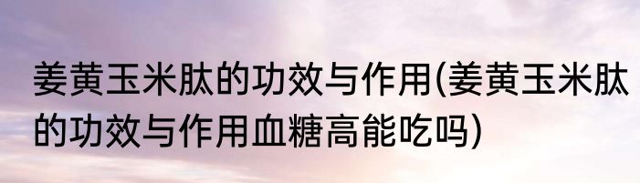 姜黄玉米肽的功效与作用(姜黄玉米肽的功效与作用血糖高能吃吗)