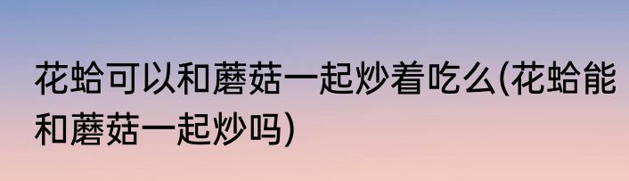 花蛤可以和蘑菇一起炒着吃么(花蛤能和蘑菇一起炒吗)