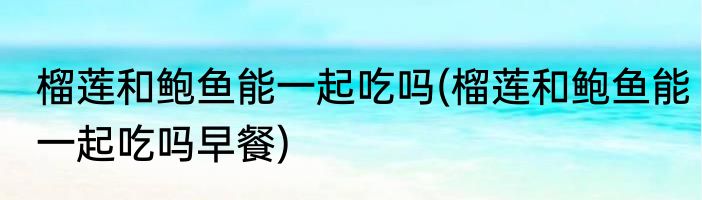 榴莲和鲍鱼能一起吃吗(榴莲和鲍鱼能一起吃吗早餐)