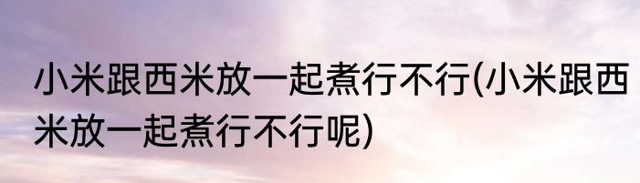小米跟西米放一起煮行不行(小米跟西米放一起煮行不行呢)