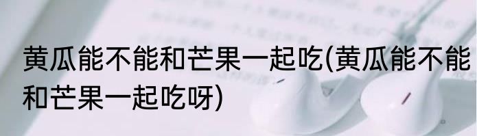 黄瓜能不能和芒果一起吃(黄瓜能不能和芒果一起吃呀)