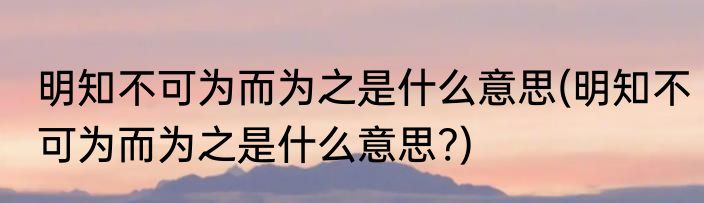 明知不可为而为之是什么意思(明知不可为而为之是什么意思?)