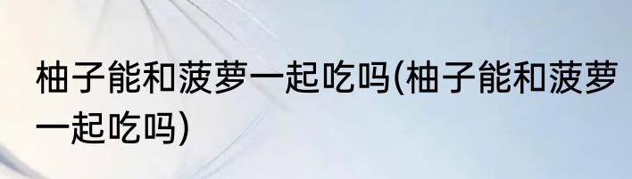 柚子能和菠萝一起吃吗(柚子能和菠萝一起吃吗)