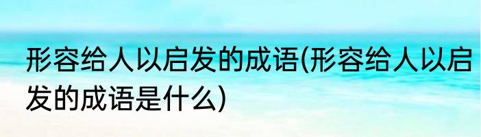 形容给人以启发的成语(形容给人以启发的成语是什么)