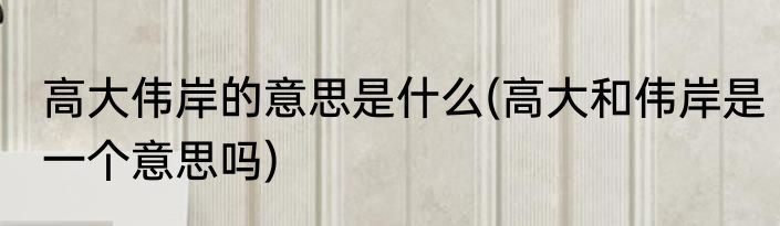 高大伟岸的意思是什么(高大和伟岸是一个意思吗)