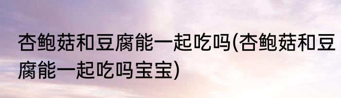 杏鲍菇和豆腐能一起吃吗(杏鲍菇和豆腐能一起吃吗宝宝)