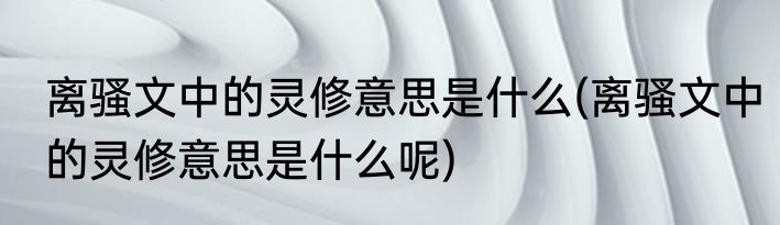 离骚文中的灵修意思是什么(离骚文中的灵修意思是什么呢)