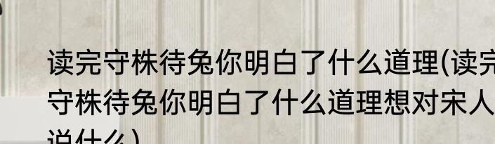 读完守株待兔你明白了什么道理(读完守株待兔你明白了什么道理想对宋人说什么)